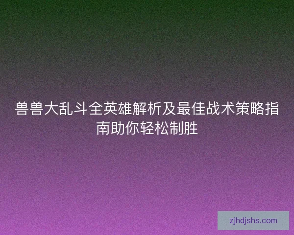 兽兽大乱斗全英雄解析及最佳战术策略指南助你轻松制胜