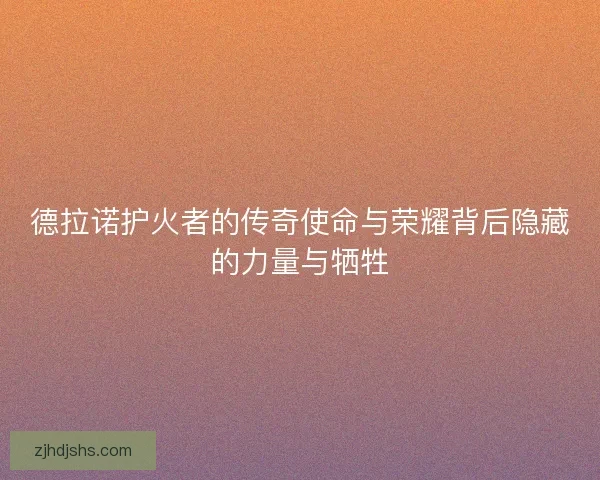 德拉诺护火者的传奇使命与荣耀背后隐藏的力量与牺牲