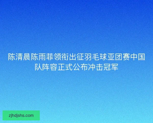 陈清晨陈雨菲领衔出征羽毛球亚团赛中国队阵容正式公布冲击冠军