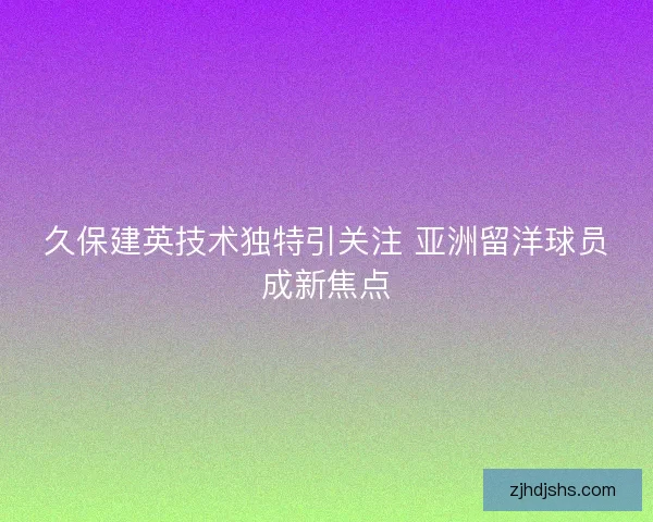 久保建英技术独特引关注 亚洲留洋球员成新焦点