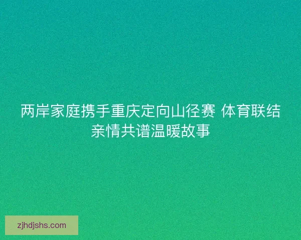 两岸家庭携手重庆定向山径赛 体育联结亲情共谱温暖故事