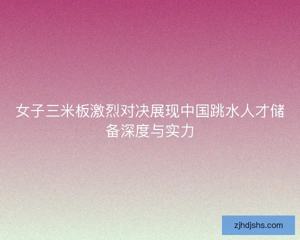 女子三米板激烈对决展现中国跳水人才储备深度与实力