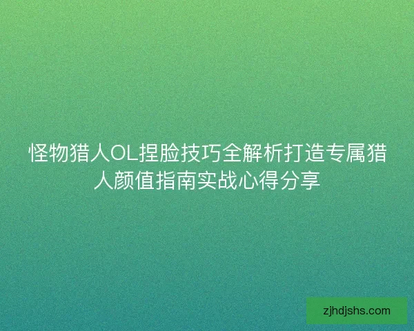 怪物猎人OL捏脸技巧全解析打造专属猎人颜值指南实战心得分享