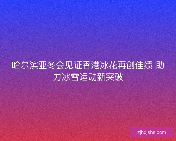 哈尔滨亚冬会见证香港冰花再创佳绩 助力冰雪运动新突破