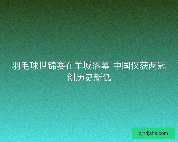 羽毛球世锦赛在羊城落幕 中国仅获两冠创历史新低