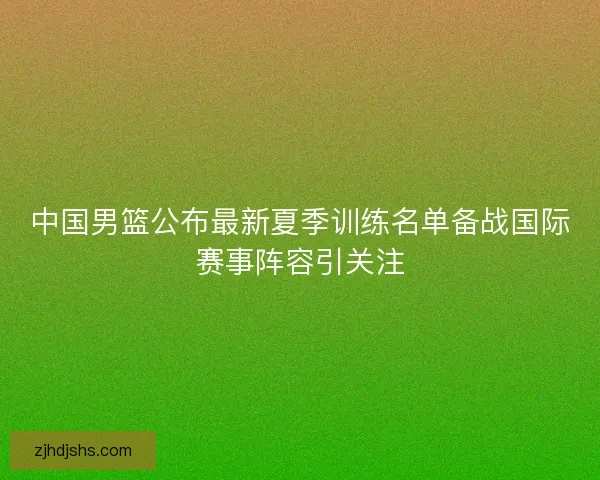 中国男篮公布最新夏季训练名单备战国际赛事阵容引关注