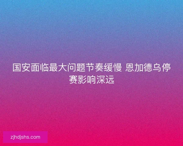 国安面临最大问题节奏缓慢 恩加德乌停赛影响深远