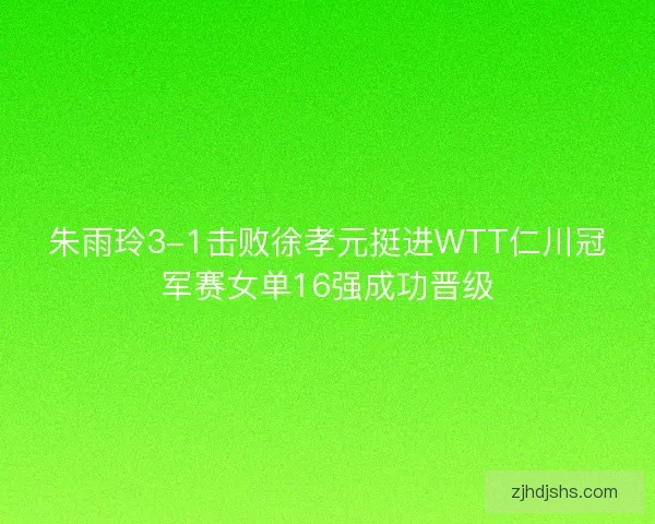 朱雨玲3-1击败徐孝元挺进WTT仁川冠军赛女单16强成功晋级