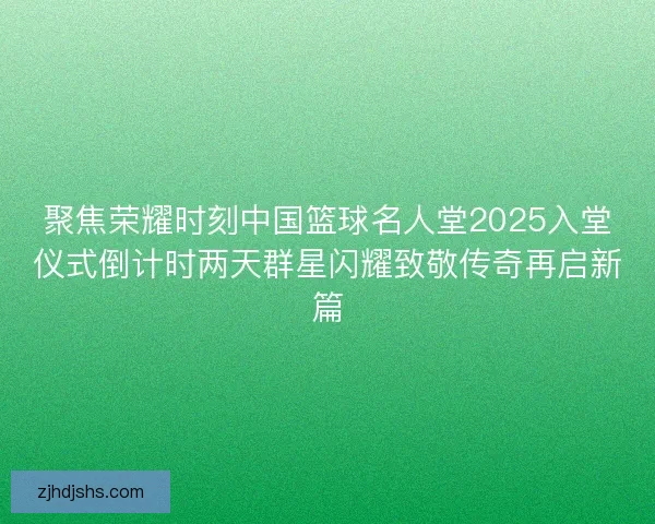 聚焦荣耀时刻中国篮球名人堂2025入堂仪式倒计时两天群星闪耀致敬传奇再启新篇