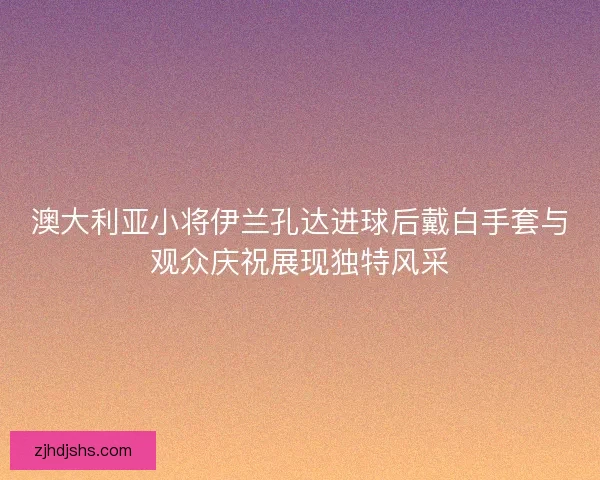 澳大利亚小将伊兰孔达进球后戴白手套与观众庆祝展现独特风采