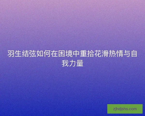 羽生结弦如何在困境中重拾花滑热情与自我力量