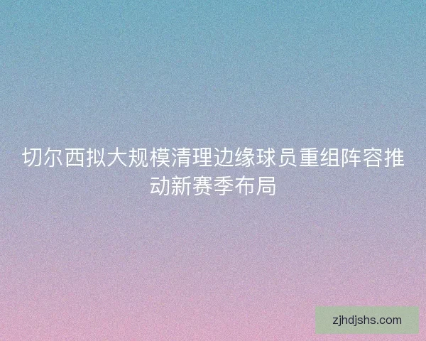 切尔西拟大规模清理边缘球员重组阵容推动新赛季布局