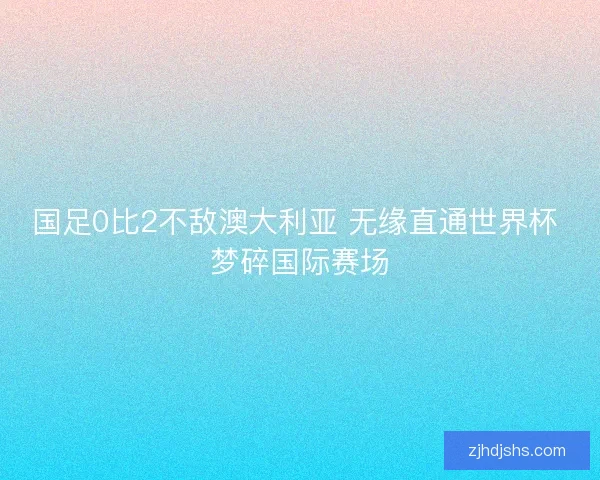 国足0比2不敌澳大利亚 无缘直通世界杯 梦碎国际赛场