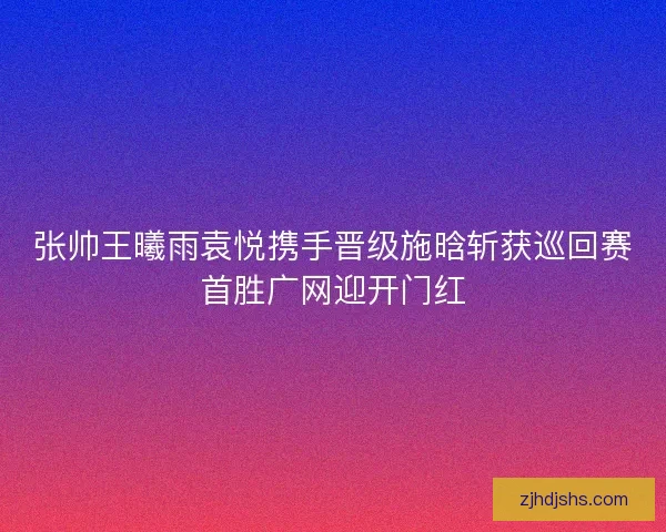 张帅王曦雨袁悦携手晋级施晗斩获巡回赛首胜广网迎开门红